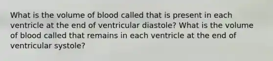 What is the volume of blood called that is present in each ventricle at the end of ventricular diastole? What is the volume of blood called that remains in each ventricle at the end of ventricular systole?