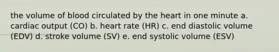 the volume of blood circulated by the heart in one minute a. cardiac output (CO) b. heart rate (HR) c. end diastolic volume (EDV) d. stroke volume (SV) e. end systolic volume (ESV)