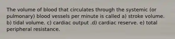 The volume of blood that circulates through the systemic (or pulmonary) blood vessels per minute is called a) stroke volume. b) tidal volume. c) cardiac output .d) cardiac reserve. e) total peripheral resistance.