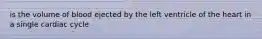 is the volume of blood ejected by the left ventricle of the heart in a single cardiac cycle