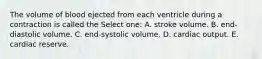 The volume of blood ejected from each ventricle during a contraction is called the Select one: A. stroke volume. B. end-diastolic volume. C. end-systolic volume. D. cardiac output. E. cardiac reserve.