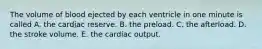 The volume of blood ejected by each ventricle in one minute is called A. the cardiac reserve. B. the preload. C. the afterload. D. the stroke volume. E. the cardiac output.