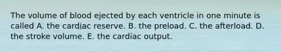 The volume of blood ejected by each ventricle in one minute is called A. the cardiac reserve. B. the preload. C. the afterload. D. the stroke volume. E. the cardiac output.