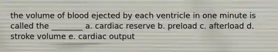 the volume of blood ejected by each ventricle in one minute is called the ________ a. cardiac reserve b. preload c. afterload d. stroke volume e. cardiac output