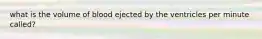 what is the volume of blood ejected by the ventricles per minute called?