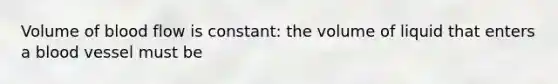 Volume of blood flow is constant: the volume of liquid that enters a blood vessel must be