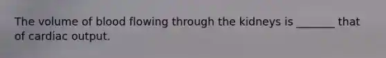The volume of blood flowing through the kidneys is _______ that of cardiac output.