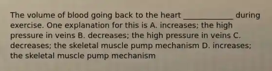 The volume of blood going back to <a href='https://www.questionai.com/knowledge/kya8ocqc6o-the-heart' class='anchor-knowledge'>the heart</a> _____________ during exercise. One explanation for this is A. increases; the high pressure in veins B. decreases; the high pressure in veins C. decreases; the skeletal muscle pump mechanism D. increases; the skeletal muscle pump mechanism