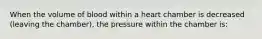 When the volume of blood within a heart chamber is decreased (leaving the chamber), the pressure within the chamber is: