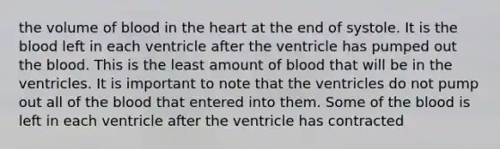 the volume of blood in the heart at the end of systole. It is the blood left in each ventricle after the ventricle has pumped out the blood. This is the least amount of blood that will be in the ventricles. It is important to note that the ventricles do not pump out all of the blood that entered into them. Some of the blood is left in each ventricle after the ventricle has contracted