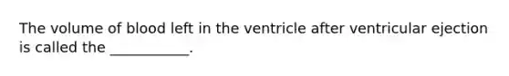 The volume of blood left in the ventricle after ventricular ejection is called the ___________.