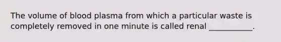 The volume of blood plasma from which a particular waste is completely removed in one minute is called renal ___________.