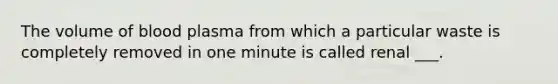 The volume of blood plasma from which a particular waste is completely removed in one minute is called renal ___.