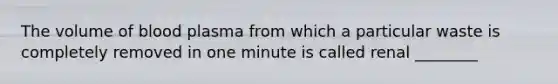 The volume of blood plasma from which a particular waste is completely removed in one minute is called renal ________