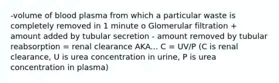 -volume of blood plasma from which a particular waste is completely removed in 1 minute o Glomerular filtration + amount added by tubular secretion - amount removed by tubular reabsorption = renal clearance AKA... C = UV/P (C is renal clearance, U is urea concentration in urine, P is urea concentration in plasma)