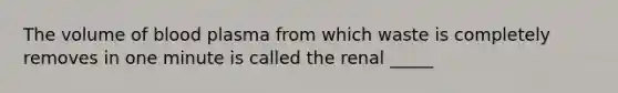 The volume of blood plasma from which waste is completely removes in one minute is called the renal _____