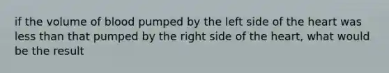 if the volume of blood pumped by the left side of the heart was less than that pumped by the right side of the heart, what would be the result