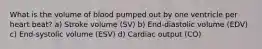 What is the volume of blood pumped out by one ventricle per heart beat? a) Stroke volume (SV) b) End-diastolic volume (EDV) c) End-systolic volume (ESV) d) Cardiac output (CO)