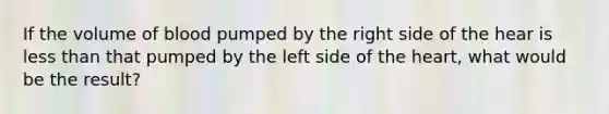 If the volume of blood pumped by the right side of the hear is less than that pumped by the left side of the heart, what would be the result?