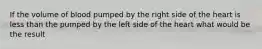 If the volume of blood pumped by the right side of the heart is less than the pumped by the left side of the heart what would be the result