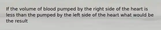 If the volume of blood pumped by the right side of the heart is less than the pumped by the left side of the heart what would be the result