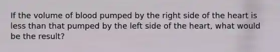 If the volume of blood pumped by the right side of the heart is less than that pumped by the left side of the heart, what would be the result?