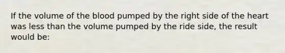 If the volume of the blood pumped by the right side of the heart was less than the volume pumped by the ride side, the result would be: