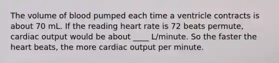 The volume of blood pumped each time a ventricle contracts is about 70 mL. If the reading heart rate is 72 beats permute, <a href='https://www.questionai.com/knowledge/kyxUJGvw35-cardiac-output' class='anchor-knowledge'>cardiac output</a> would be about ____ L/minute. So the faster <a href='https://www.questionai.com/knowledge/kya8ocqc6o-the-heart' class='anchor-knowledge'>the heart</a> beats, the more cardiac output per minute.