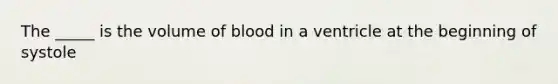 The _____ is the volume of blood in a ventricle at the beginning of systole