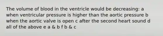 The volume of blood in the ventricle would be decreasing: a when ventricular pressure is higher than the aortic pressure b when the aortic valve is open c after the second heart sound d all of the above e a & b f b & c