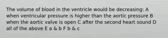 The volume of blood in the ventricle would be decreasing: A when ventricular pressure is higher than the aortic pressure B when the aortic valve is open C after the second heart sound D all of the above E a & b F b & c