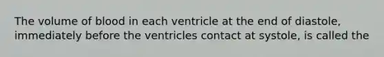 The volume of blood in each ventricle at the end of diastole, immediately before the ventricles contact at systole, is called the