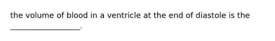 the volume of blood in a ventricle at the end of diastole is the __________________.