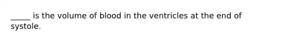 _____ is the volume of blood in the ventricles at the end of systole.