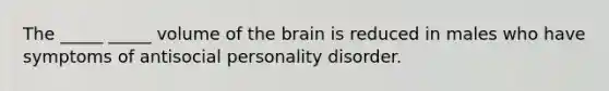 The _____ _____ volume of the brain is reduced in males who have symptoms of antisocial personality disorder.