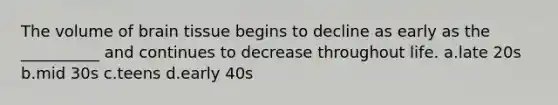 The volume of brain tissue begins to decline as early as the __________ and continues to decrease throughout life. a.late 20s b.mid 30s c.teens d.early 40s