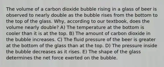 The volume of a carbon dioxide bubble rising in a glass of beer is observed to nearly double as the bubble rises from the bottom to the top of the glass. Why, according to our textbook, does the volume nearly double? A) The temperature at the bottom is cooler than it is at the top. B) The amount of carbon dioxide in the bubble increases. C) The fluid pressure of the beer is greater at the bottom of the glass than at the top. D) The pressure inside the bubble decreases as it rises. E) The shape of the glass determines the net force exerted on the bubble.