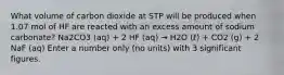 What volume of carbon dioxide at STP will be produced when 1.07 mol of HF are reacted with an excess amount of sodium carbonate? Na2CO3 (aq) + 2 HF (aq) → H2O (ℓ) + CO2 (g) + 2 NaF (aq) Enter a number only (no units) with 3 significant figures.