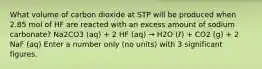 What volume of carbon dioxide at STP will be produced when 2.85 mol of HF are reacted with an excess amount of sodium carbonate? Na2CO3 (aq) + 2 HF (aq) → H2O (ℓ) + CO2 (g) + 2 NaF (aq) Enter a number only (no units) with 3 significant figures.