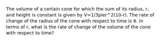 The volume of a certain cone for which the sum of its radius, r, and height is constant is given by V=1/3pier^2(10-r). The rate of change of the radius of the cone with respect to time is 6. In terms of r, what is the rate of change of the volume of the cone with respect to time?