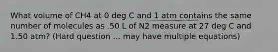 What volume of CH4 at 0 deg C and 1 atm contains the same number of molecules as .50 L of N2 measure at 27 deg C and 1.50 atm? (Hard question ... may have multiple equations)