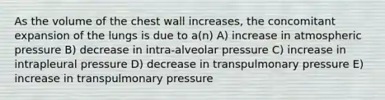 As the volume of the chest wall increases, the concomitant expansion of the lungs is due to a(n) A) increase in atmospheric pressure B) decrease in intra-alveolar pressure C) increase in intrapleural pressure D) decrease in transpulmonary pressure E) increase in transpulmonary pressure