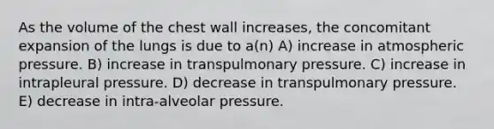 As the volume of the chest wall increases, the concomitant expansion of the lungs is due to a(n) A) increase in atmospheric pressure. B) increase in transpulmonary pressure. C) increase in intrapleural pressure. D) decrease in transpulmonary pressure. E) decrease in intra-alveolar pressure.