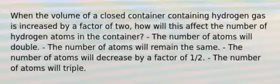 When the volume of a closed container containing hydrogen gas is increased by a factor of two, how will this affect the number of hydrogen atoms in the container? - The number of atoms will double. - The number of atoms will remain the same. - The number of atoms will decrease by a factor of 1/2. - The number of atoms will triple.