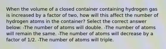 When the volume of a closed container containing hydrogen gas is increased by a factor of two, how will this affect the number of hydrogen atoms in the container? Select the correct answer below: -The number of atoms will double. -The number of atoms will remain the same. -The number of atoms will decrease by a factor of 1/2. -The number of atoms will triple.