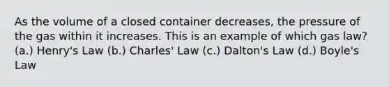 As the volume of a closed container decreases, the pressure of the gas within it increases. This is an example of which gas law? (a.) Henry's Law (b.) Charles' Law (c.) Dalton's Law (d.) Boyle's Law