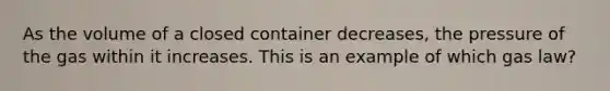 As the volume of a closed container decreases, the pressure of the gas within it increases. This is an example of which gas law?