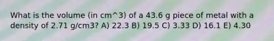 What is the volume (in cm^3) of a 43.6 g piece of metal with a density of 2.71 g/cm3? A) 22.3 B) 19.5 C) 3.33 D) 16.1 E) 4.30