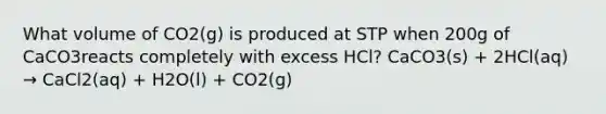 What volume of CO2(g) is produced at STP when 200g of CaCO3reacts completely with excess HCl? CaCO3(s) + 2HCl(aq) → CaCl2(aq) + H2O(l) + CO2(g)