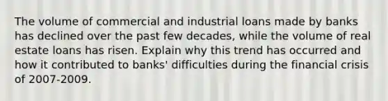 The volume of commercial and industrial loans made by banks has declined over the past few decades, while the volume of real estate loans has risen. Explain why this trend has occurred and how it contributed to banks' difficulties during the financial crisis of 2007-2009.